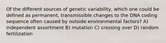 Of the different sources of genetic variability, which one could be defined as permanent, transmissible changes to the DNA coding sequence often caused by outside environmental factors? A) independent assortment B) mutation C) crossing over D) random fertilization