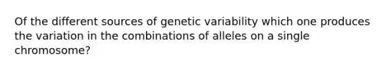 Of the different sources of genetic variability which one produces the variation in the combinations of alleles on a single chromosome?