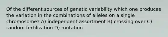 Of the different sources of genetic variability which one produces the variation in the combinations of alleles on a single chromosome? A) independent assortment B) crossing over C) random fertilization D) mutation