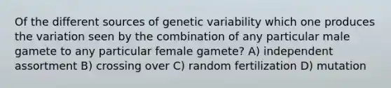 Of the different sources of genetic variability which one produces the variation seen by the combination of any particular male gamete to any particular female gamete? A) independent assortment B) crossing over C) random fertilization D) mutation