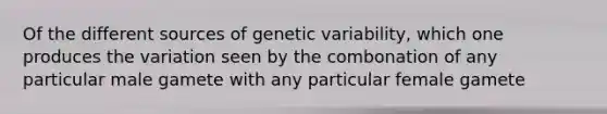 Of the different sources of genetic variability, which one produces the variation seen by the combonation of any particular male gamete with any particular female gamete