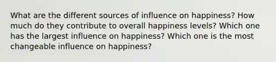 What are the different sources of influence on happiness? How much do they contribute to overall happiness levels? Which one has the largest influence on happiness? Which one is the most changeable influence on happiness?