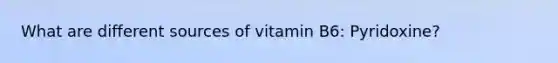 What are different sources of vitamin B6: Pyridoxine?