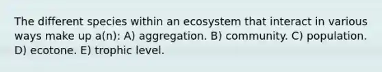 The different species within an ecosystem that interact in various ways make up a(n): A) aggregation. B) community. C) population. D) ecotone. E) trophic level.