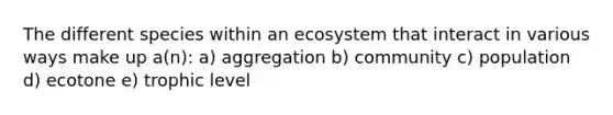 The different species within an ecosystem that interact in various ways make up a(n): a) aggregation b) community c) population d) ecotone e) trophic level