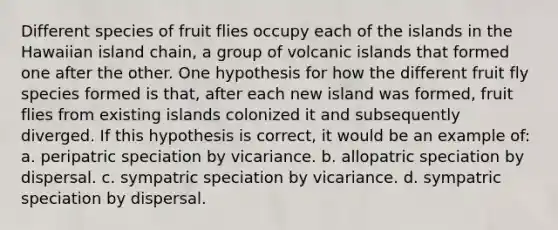 Different species of fruit flies occupy each of the islands in the Hawaiian island chain, a group of volcanic islands that formed one after the other. One hypothesis for how the different fruit fly species formed is that, after each new island was formed, fruit flies from existing islands colonized it and subsequently diverged. If this hypothesis is correct, it would be an example of: a. peripatric speciation by vicariance. b. allopatric speciation by dispersal. c. sympatric speciation by vicariance. d. sympatric speciation by dispersal.