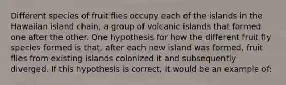 Different species of fruit flies occupy each of the islands in the Hawaiian island chain, a group of volcanic islands that formed one after the other. One hypothesis for how the different fruit fly species formed is that, after each new island was formed, fruit flies from existing islands colonized it and subsequently diverged. If this hypothesis is correct, it would be an example of: