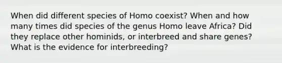 When did different species of Homo coexist? When and how many times did species of the genus Homo leave Africa? Did they replace other hominids, or interbreed and share genes? What is the evidence for interbreeding?