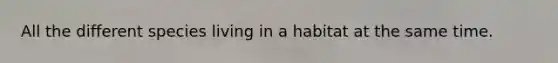 All the different species living in a habitat at the same time.