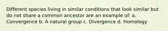 Different species living in similar conditions that look similar but do not share a common ancestor are an example of: a. Convergence b. A natural group c. Divergence d. Homology