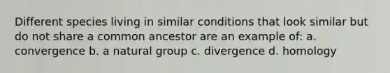 Different species living in similar conditions that look similar but do not share a common ancestor are an example of: a. convergence b. a natural group c. divergence d. homology