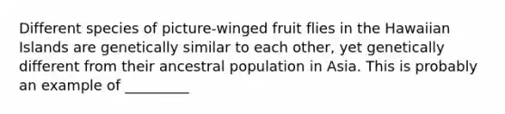 Different species of picture-winged fruit flies in the Hawaiian Islands are genetically similar to each other, yet genetically different from their ancestral population in Asia. This is probably an example of _________