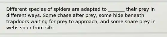 Different species of spiders are adapted to _______ their prey in different ways. Some chase after prey, some hide beneath trapdoors waiting for prey to approach, and some snare prey in webs spun from silk