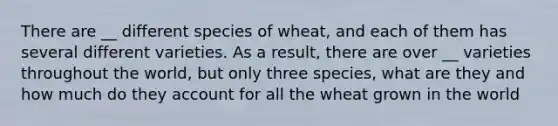 There are __ different species of wheat, and each of them has several different varieties. As a result, there are over __ varieties throughout the world, but only three species, what are they and how much do they account for all the wheat grown in the world