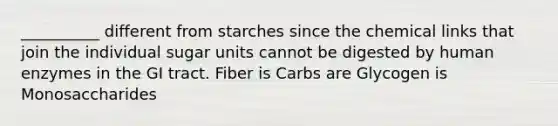 __________ different from starches since the chemical links that join the individual sugar units cannot be digested by human enzymes in the GI tract. Fiber is Carbs are Glycogen is Monosaccharides