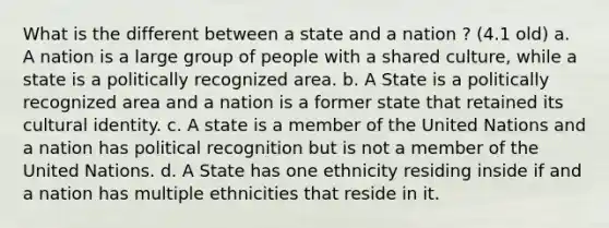 What is the different between a state and a nation ? (4.1 old) a. A nation is a large group of people with a shared culture, while a state is a politically recognized area. b. A State is a politically recognized area and a nation is a former state that retained its cultural identity. c. A state is a member of the United Nations and a nation has political recognition but is not a member of the United Nations. d. A State has one ethnicity residing inside if and a nation has multiple ethnicities that reside in it.