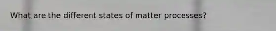 What are the different states of matter processes?