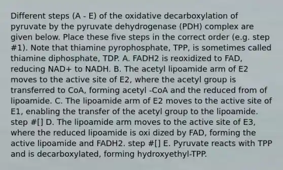 Different steps (A - E) of the oxidative decarboxylation of pyruvate by the pyruvate dehydrogenase (PDH) complex are given below. Place these five steps in the correct order (e.g. step #1). Note that thiamine pyrophosphate, TPP, is sometimes called thiamine diphosphate, TDP. A. FADH2 is reoxidized to FAD, reducing NAD+ to NADH. B. The acetyl lipoamide arm of E2 moves to the active site of E2, where the acetyl group is transferred to CoA, forming acetyl -CoA and the reduced from of lipoamide. C. The lipoamide arm of E2 moves to the active site of E1, enabling the transfer of the acetyl group to the lipoamide. step #[] D. The lipoamide arm moves to the active site of E3, where the reduced lipoamide is oxi dized by FAD, forming the active lipoamide and FADH2. step #[] E. Pyruvate reacts with TPP and is decarboxylated, forming hydroxyethyl-TPP.