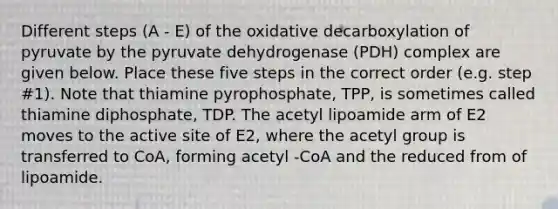 Different steps (A - E) of the oxidative decarboxylation of pyruvate by the pyruvate dehydrogenase (PDH) complex are given below. Place these five steps in the correct order (e.g. step #1). Note that thiamine pyrophosphate, TPP, is sometimes called thiamine diphosphate, TDP. The acetyl lipoamide arm of E2 moves to the active site of E2, where the acetyl group is transferred to CoA, forming acetyl -CoA and the reduced from of lipoamide.