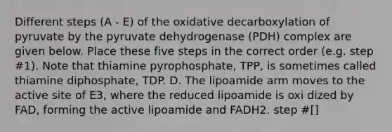 Different steps (A - E) of the oxidative decarboxylation of pyruvate by the pyruvate dehydrogenase (PDH) complex are given below. Place these five steps in the correct order (e.g. step #1). Note that thiamine pyrophosphate, TPP, is sometimes called thiamine diphosphate, TDP. D. The lipoamide arm moves to the active site of E3, where the reduced lipoamide is oxi dized by FAD, forming the active lipoamide and FADH2. step #[]