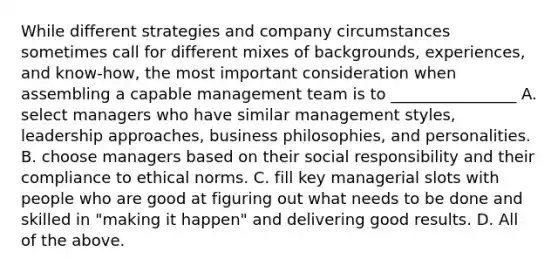 While different strategies and company circumstances sometimes call for different mixes of backgrounds, experiences, and know-how, the most important consideration when assembling a capable management team is to ________________ A. select managers who have similar management styles, leadership approaches, business philosophies, and personalities. B. choose managers based on their social responsibility and their compliance to ethical norms. C. fill key managerial slots with people who are good at figuring out what needs to be done and skilled in "making it happen" and delivering good results. D. All of the above.