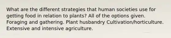 What are the different strategies that human societies use for getting food in relation to plants? All of the options given. Foraging and gathering. Plant husbandry Cultivation/horticulture. Extensive and intensive agriculture.