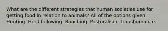 What are the different strategies that human societies use for getting food in relation to animals? All of the options given. Hunting. Herd following. Ranching. Pastoralism. Transhumance.