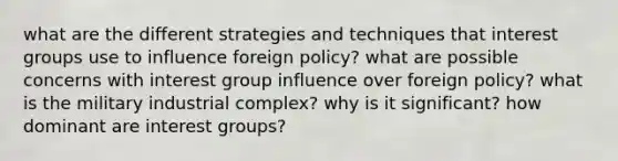 what are the different strategies and techniques that interest groups use to influence foreign policy? what are possible concerns with interest group influence over foreign policy? what is the military industrial complex? why is it significant? how dominant are interest groups?