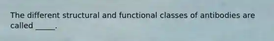 The different structural and functional classes of antibodies are called _____.