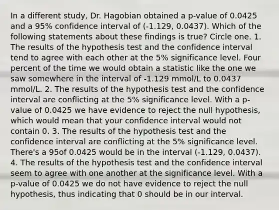 In a different study, Dr. Hagobian obtained a p-value of 0.0425 and a 95% confidence interval of (-1.129, 0.0437). Which of the following statements about these findings is true? Circle one. 1. The results of the hypothesis test and the confidence interval tend to agree with each other at the 5% significance level. Four percent of the time we would obtain a statistic like the one we saw somewhere in the interval of -1.129 mmol/L to 0.0437 mmol/L. 2. The results of the hypothesis test and the confidence interval are conflicting at the 5% significance level. With a p-value of 0.0425 we have evidence to reject the null hypothesis, which would mean that your confidence interval would not contain 0. 3. The results of the hypothesis test and the confidence interval are conflicting at the 5% significance level. There's a 95of 0.0425 would be in the interval (-1.129, 0.0437). 4. The results of the hypothesis test and the confidence interval seem to agree with one another at the significance level. With a p-value of 0.0425 we do not have evidence to reject the null hypothesis, thus indicating that 0 should be in our interval.