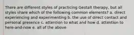 There are different styles of practicing Gestalt therapy, but all styles share which of the following common elements? a. direct experiencing and experimenting b. the use of direct contact and personal presence c. attention to what and how d. attention to here-and-now e. all of the above