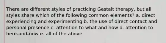 There are different styles of practicing Gestalt therapy, but all styles share which of the following common elements? a. direct experiencing and experimenting b. the use of direct contact and personal presence c. attention to what and how d. attention to here-and-now e. all of the above