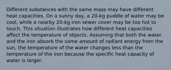 Different substances with the same mass may have different heat capacities. On a sunny day, a 20-kg puddle of water may be cool, while a nearby 20-kg iron sewer cover may be too hot to touch. This situation illustrates how different heat capacities affect the temperature of objects. Assuming that both the water and the iron absorb the same amount of radiant energy from the sun, the temperature of the water changes less than the temperature of the iron because the specific heat capacity of water is larger.