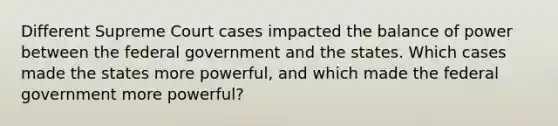 Different Supreme Court cases impacted the balance of power between the federal government and the states. Which cases made the states more powerful, and which made the federal government more powerful?