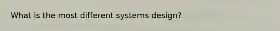 What is the most different systems design?