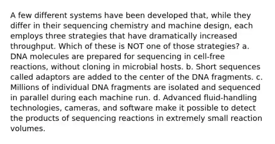 A few different systems have been developed that, while they differ in their sequencing chemistry and machine design, each employs three strategies that have dramatically increased throughput. Which of these is NOT one of those strategies? a. DNA molecules are prepared for sequencing in cell-free reactions, without cloning in microbial hosts. b. Short sequences called adaptors are added to the center of the DNA fragments. c. Millions of individual DNA fragments are isolated and sequenced in parallel during each machine run. d. Advanced fluid-handling technologies, cameras, and software make it possible to detect the products of sequencing reactions in extremely small reaction volumes.