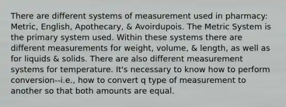 There are different systems of measurement used in pharmacy: Metric, English, Apothecary, & Avoirdupois. The Metric System is the primary system used. Within these systems there are different measurements for weight, volume, & length, as well as for liquids & solids. There are also different measurement systems for temperature. It's necessary to know how to perform conversion--i.e., how to convert q type of measurement to another so that both amounts are equal.