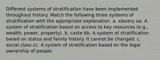 Different systems of stratification have been implemented throughout history. Match the following three systems of stratification with the appropriate explanation. a. slavery aa. A system of stratification based on access to key resources (e.g., wealth, power, property). b. caste bb. A system of stratification based on status and family history. It cannot be changed. c. social class cc. A system of stratification based on the legal ownership of people.