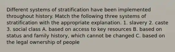 Different systems of stratification have been implemented throughout history. Match the following three systems of stratification with the appropriate explanation. 1. slavery 2. caste 3. social class A. based on access to key resources B. based on status and family history, which cannot be changed C. based on the legal ownership of people