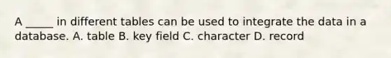 A _____ in different tables can be used to integrate the data in a database. A. table B. key field C. character D. record