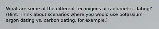 What are some of the different techniques of radiometric dating? (Hint: Think about scenarios where you would use potassium-argon dating vs. carbon dating, for example.)