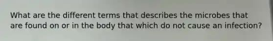 What are the different terms that describes the microbes that are found on or in the body that which do not cause an infection?