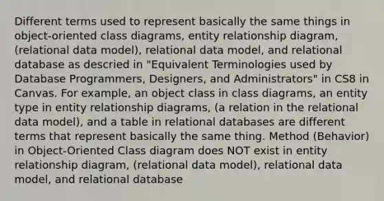 Different terms used to represent basically the same things in object-oriented class diagrams, entity relationship diagram, (relational data model), relational data model, and relational database as descried in "Equivalent Terminologies used by Database Programmers, Designers, and Administrators" in CS8 in Canvas. For example, an object class in class diagrams, an entity type in entity relationship diagrams, (a relation in the relational data model), and a table in relational databases are different terms that represent basically the same thing. Method (Behavior) in Object-Oriented Class diagram does NOT exist in entity relationship diagram, (relational data model), relational data model, and relational database