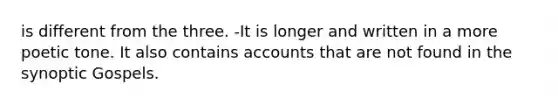 is different from the three. -It is longer and written in a more poetic tone. It also contains accounts that are not found in the synoptic Gospels.