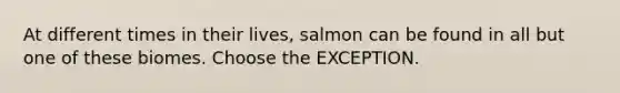 At different times in their lives, salmon can be found in all but one of these biomes. Choose the EXCEPTION.