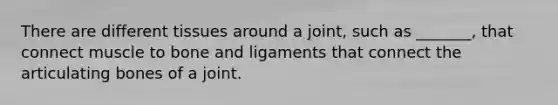 There are different tissues around a joint, such as _______, that connect muscle to bone and ligaments that connect the articulating bones of a joint.