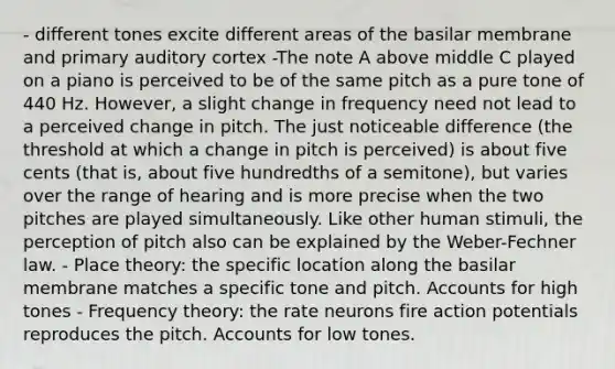 - different tones excite different areas of the basilar membrane and primary auditory cortex -The note A above middle C played on a piano is perceived to be of the same pitch as a pure tone of 440 Hz. However, a slight change in frequency need not lead to a perceived change in pitch. The just noticeable difference (the threshold at which a change in pitch is perceived) is about five cents (that is, about five hundredths of a semitone), but varies over the range of hearing and is more precise when the two pitches are played simultaneously. Like other human stimuli, the perception of pitch also can be explained by the Weber-Fechner law. - Place theory: the specific location along the basilar membrane matches a specific tone and pitch. Accounts for high tones - Frequency theory: the rate neurons fire action potentials reproduces the pitch. Accounts for low tones.