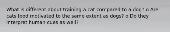 What is different about training a cat compared to a dog? o Are cats food motivated to the same extent as dogs? o Do they interpret human cues as well?