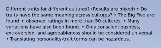 Different traits for different cultures? (Results are mixed) • Do traits have the same meaning across cultures? • The Big Five are found in observer ratings in more than 50 cultures. • Many variations have also been found. • Only conscientiousness, extraversion, and agreeableness should be considered universal. • Translating personality-trait terms can be hazardous.