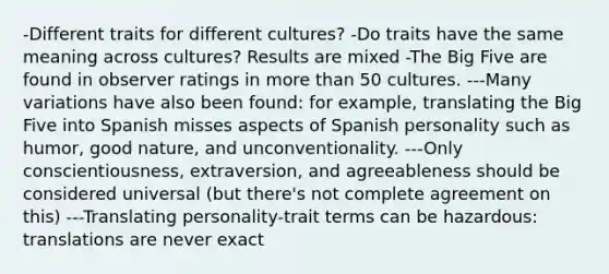 -Different traits for different cultures? -Do traits have the same meaning across cultures? Results are mixed -The Big Five are found in observer ratings in more than 50 cultures. ---Many variations have also been found: for example, translating the Big Five into Spanish misses aspects of Spanish personality such as humor, good nature, and unconventionality. ---Only conscientiousness, extraversion, and agreeableness should be considered universal (but there's not complete agreement on this) ---Translating personality-trait terms can be hazardous: translations are never exact